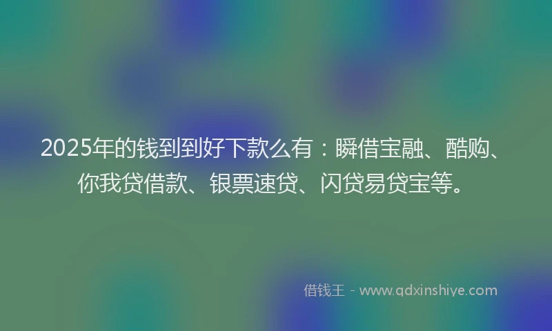 2025年的钱到到好下款么有：瞬借宝融、酷购、你我贷借款、银票速贷、闪贷易贷宝等。