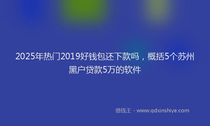 2025年热门2019好钱包还下款吗，概括5个苏州黑户贷款5万的软件