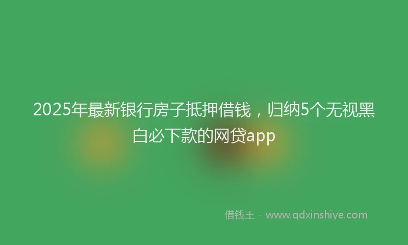 2025年最新银行房子抵押借钱，归纳5个无视黑白必下款的网贷app