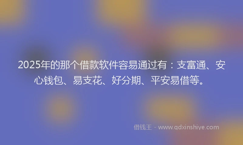 2025年的那个借款软件容易通过有：支富通、安心钱包、易支花、好分期、平安易借等。