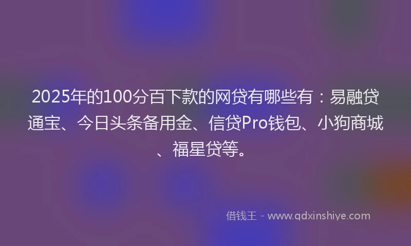 2025年的100分百下款的网贷有哪些有：易融贷通宝、今日头条备用金、信贷Pro钱包、小狗商城、福星贷等。