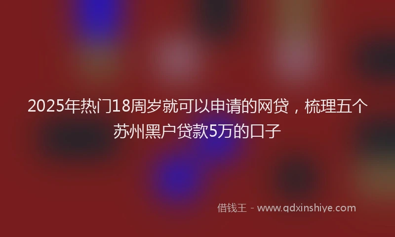2025年热门18周岁就可以申请的网贷，梳理五个苏州黑户贷款5万的口子