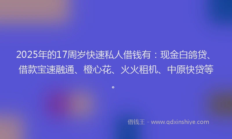 2025年的17周岁快速私人借钱有：现金白鸽贷、借款宝速融通、橙心花、火火租机、中原快贷等。