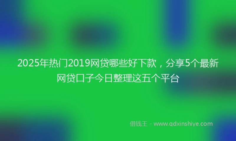 2025年热门2019网贷哪些好下款，分享5个最新网贷口子今日整理这五个平台
