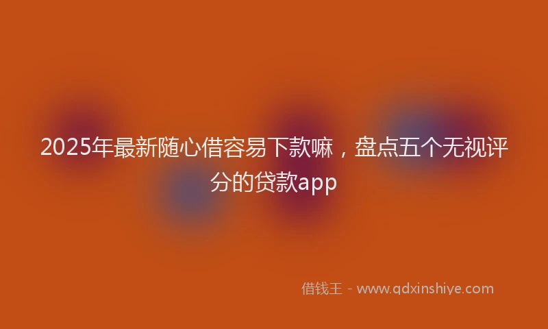 2025年最新随心借容易下款嘛，盘点五个无视评分的贷款app