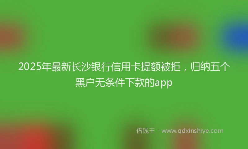 2025年最新长沙银行信用卡提额被拒，归纳五个黑户无条件下款的app