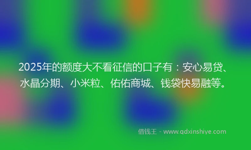2025年的额度大不看征信的口子有：安心易贷、水晶分期、小米粒、佑佑商城、钱袋快易融等。
