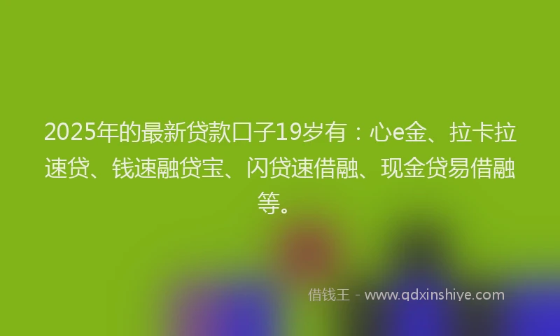 2025年的最新贷款口子19岁有：心e金、拉卡拉速贷、钱速融贷宝、闪贷速借融、现金贷易借融等。