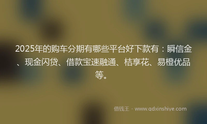 2025年的购车分期有哪些平台好下款有：瞬信金、现金闪贷、借款宝速融通、桔享花、易橙优品等。