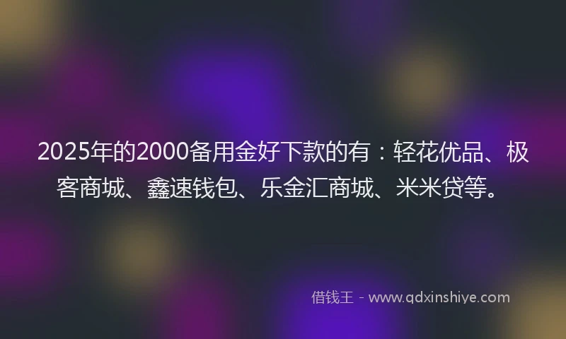 2025年的2000备用金好下款的有：轻花优品、极客商城、鑫速钱包、乐金汇商城、米米贷等。