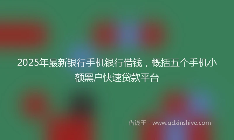 2025年最新银行手机银行借钱，概括五个手机小额黑户快速贷款平台