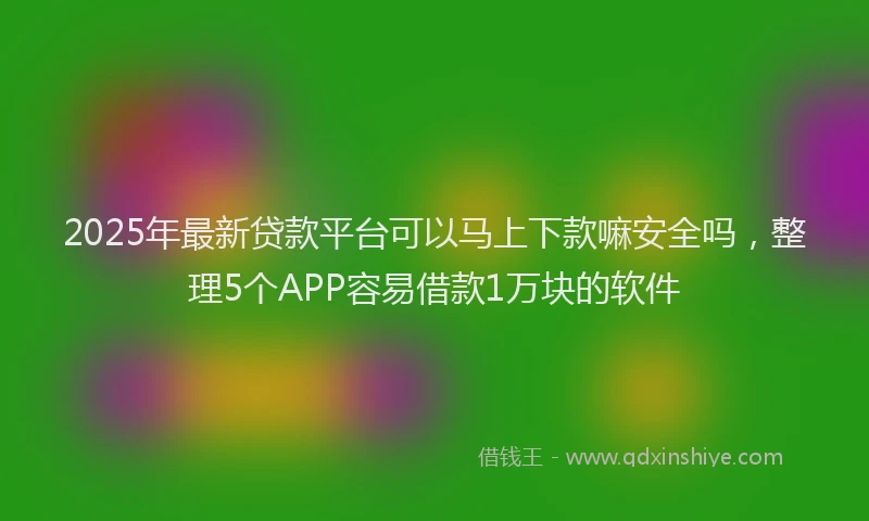 2025年最新贷款平台可以马上下款嘛安全吗，整理5个APP容易借款1万块的软件
