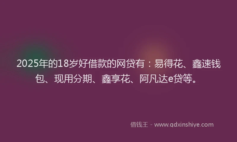 2025年的18岁好借款的网贷有：易得花、鑫速钱包、现用分期、鑫享花、阿凡达e贷等。