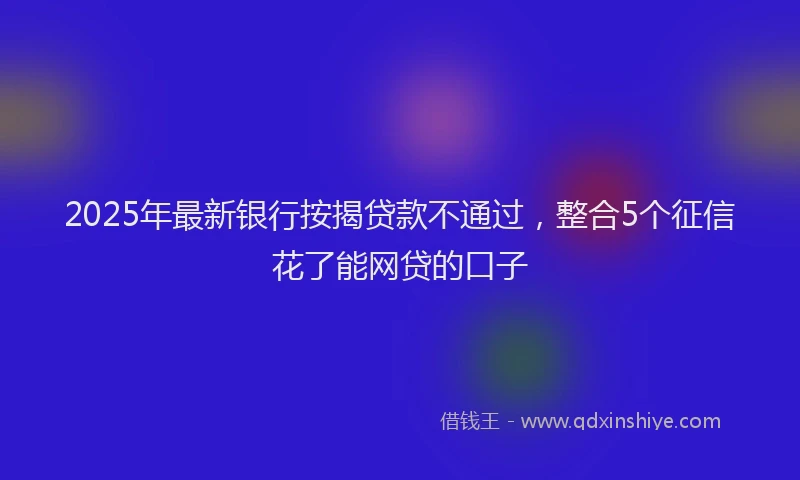 2025年最新银行按揭贷款不通过，整合5个征信花了能网贷的口子