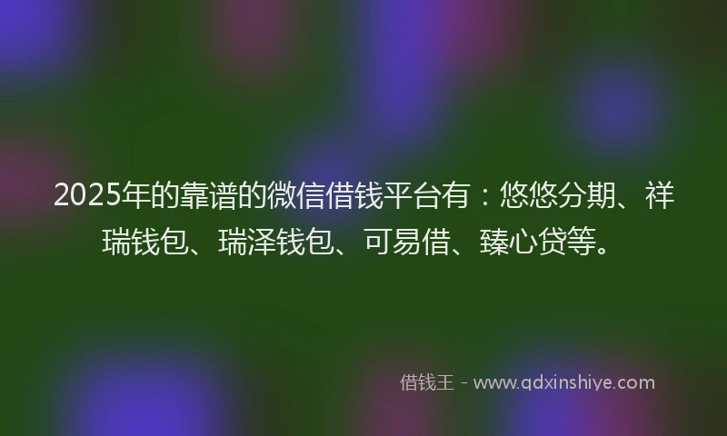 2025年的靠谱的微信借钱平台有：悠悠分期、祥瑞钱包、瑞泽钱包、可易借、臻心贷等。
