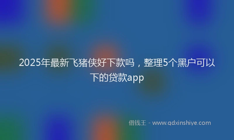2025年最新飞猪侠好下款吗，整理5个黑户可以下的贷款app