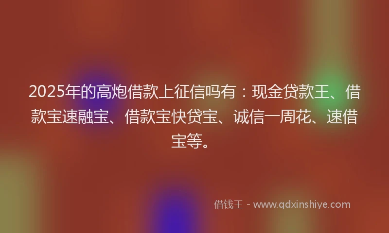 2025年的高炮借款上征信吗有：现金贷款王、借款宝速融宝、借款宝快贷宝、诚信一周花、速借宝等。