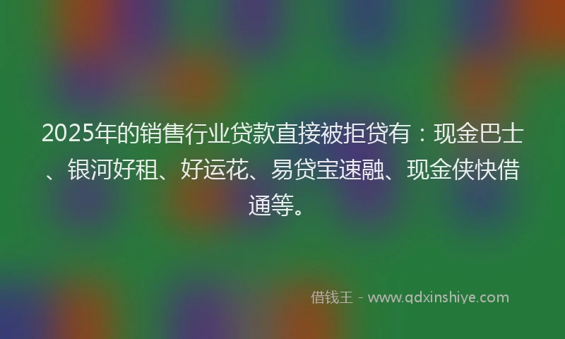 2025年的销售行业贷款直接被拒贷有：现金巴士、银河好租、好运花、易贷宝速融、现金侠快借通等。