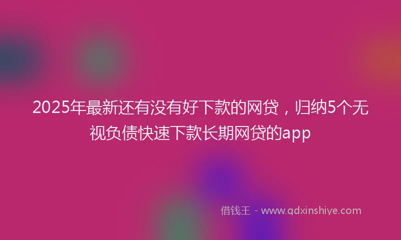 2025年最新还有没有好下款的网贷，归纳5个无视负债快速下款长期网贷的app