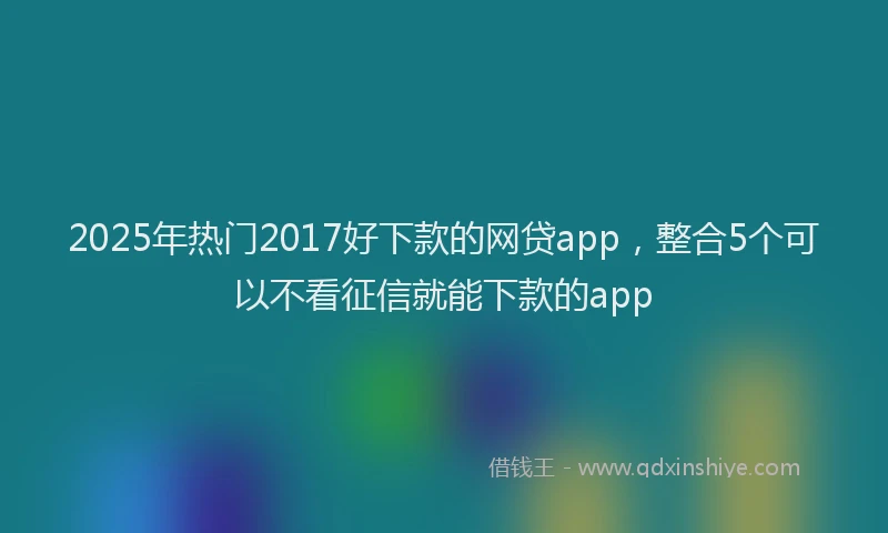 2025年热门2017好下款的网贷app，整合5个可以不看征信就能下款的app