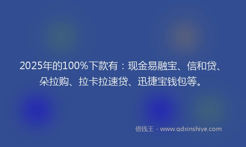 2025年的100%下款有：现金易融宝、信和贷、朵拉购、拉卡拉速贷、迅捷宝钱包等。