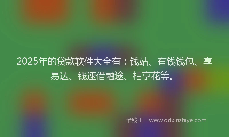 2025年的贷款软件大全有：钱站、有钱钱包、享易达、钱速借融途、桔享花等。