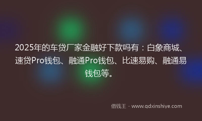 2025年的车贷厂家金融好下款吗有：白象商城、速贷Pro钱包、融通Pro钱包、比速易购、融通易钱包等。