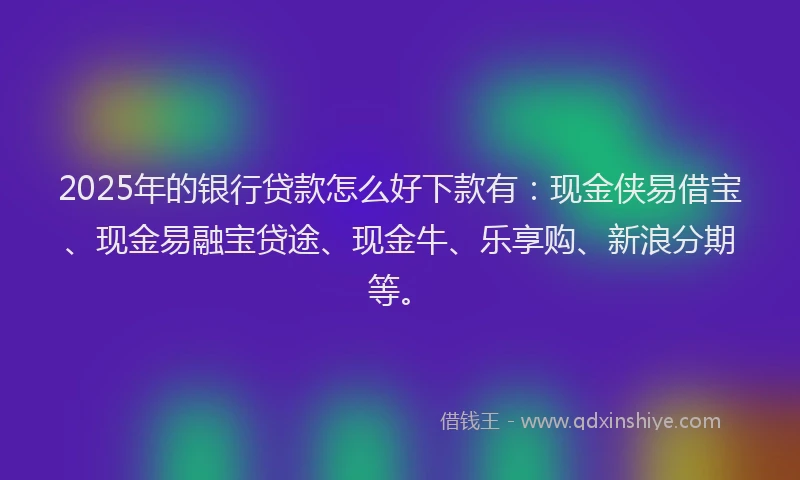 2025年的银行贷款怎么好下款有：现金侠易借宝、现金易融宝贷途、现金牛、乐享购、新浪分期等。
