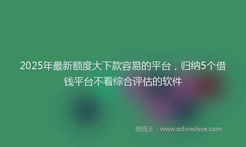 2025年最新额度大下款容易的平台，归纳5个借钱平台不看综合评估的软件
