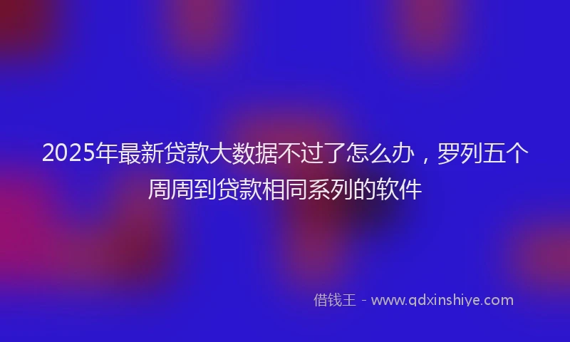 2025年最新贷款大数据不过了怎么办，罗列五个周周到贷款相同系列的软件