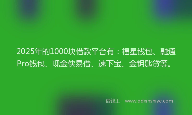 2025年的1000块借款平台有：福星钱包、融通Pro钱包、现金侠易借、速下宝、金钥匙贷等。