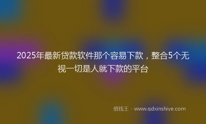 2025年最新贷款软件那个容易下款，整合5个无视一切是人就下款的平台