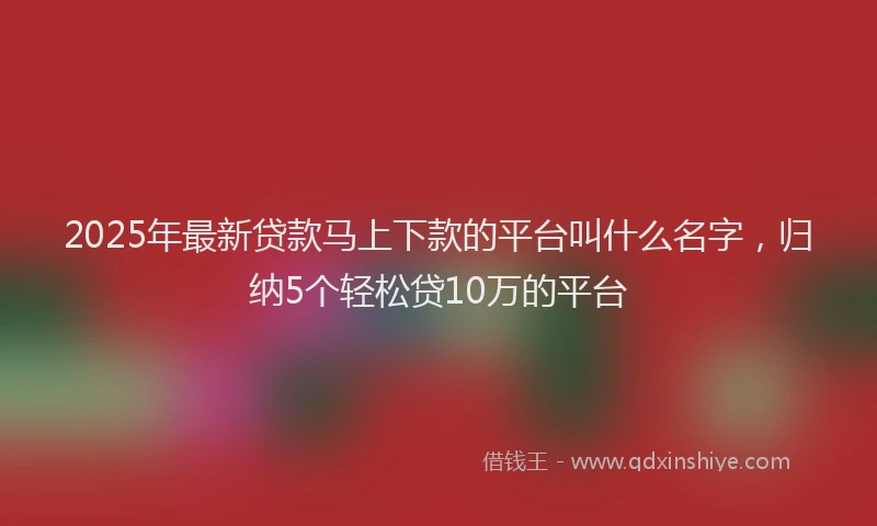 2025年最新贷款马上下款的平台叫什么名字，归纳5个轻松贷10万的平台