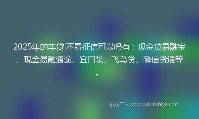 2025年的车贷 不看征信可以吗有：现金贷易融宝、现金易融通途、宜口袋、飞鸟贷、瞬信贷通等。
