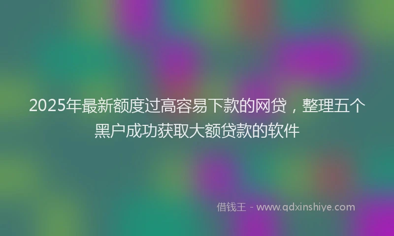 2025年最新额度过高容易下款的网贷，整理五个黑户成功获取大额贷款的软件