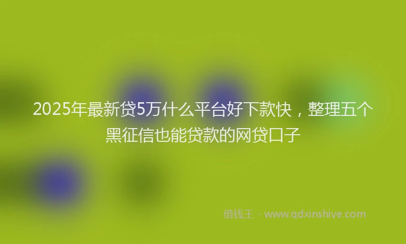 2025年最新贷5万什么平台好下款快，整理五个黑征信也能贷款的网贷口子