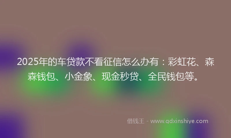 2025年的车贷款不看征信怎么办有：彩虹花、森森钱包、小金象、现金秒贷、全民钱包等。