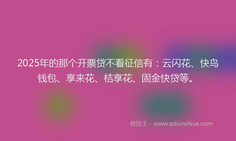 2025年的那个开票贷不看征信有：云闪花、快鸟钱包、享来花、桔享花、固金快贷等。