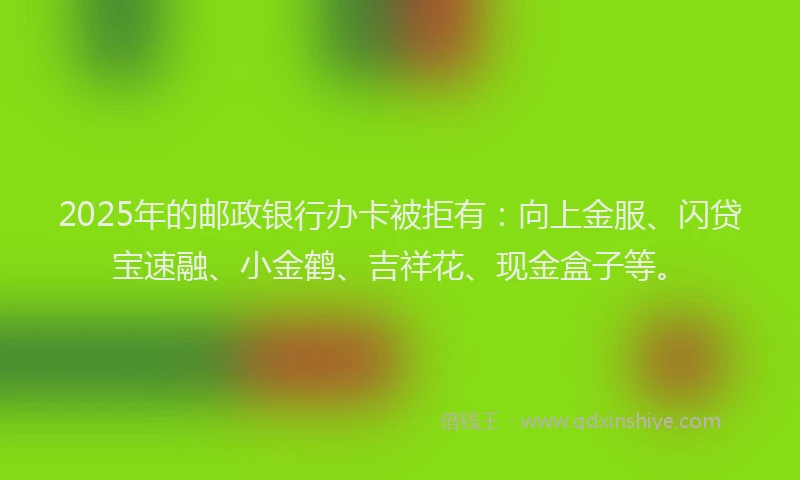 2025年的邮政银行办卡被拒有：向上金服、闪贷宝速融、小金鹤、吉祥花、现金盒子等。