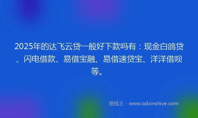 2025年的达飞云贷一般好下款吗有：现金白鸽贷、闪电借款、易借宝融、易借速贷宝、洋洋借呗等。