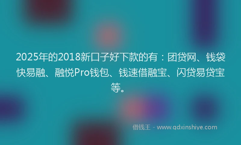 2025年的2018新口子好下款的有：团贷网、钱袋快易融、融悦Pro钱包、钱速借融宝、闪贷易贷宝等。