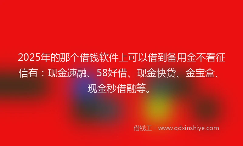 2025年的那个借钱软件上可以借到备用金不看征信有：现金速融、58好借、现金快贷、金宝盒、现金秒借融等。