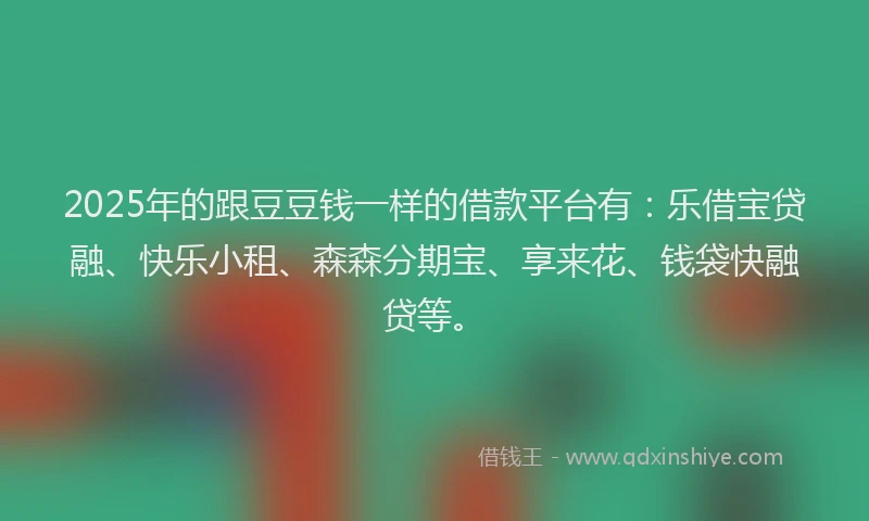 2025年的跟豆豆钱一样的借款平台有：乐借宝贷融、快乐小租、森森分期宝、享来花、钱袋快融贷等。