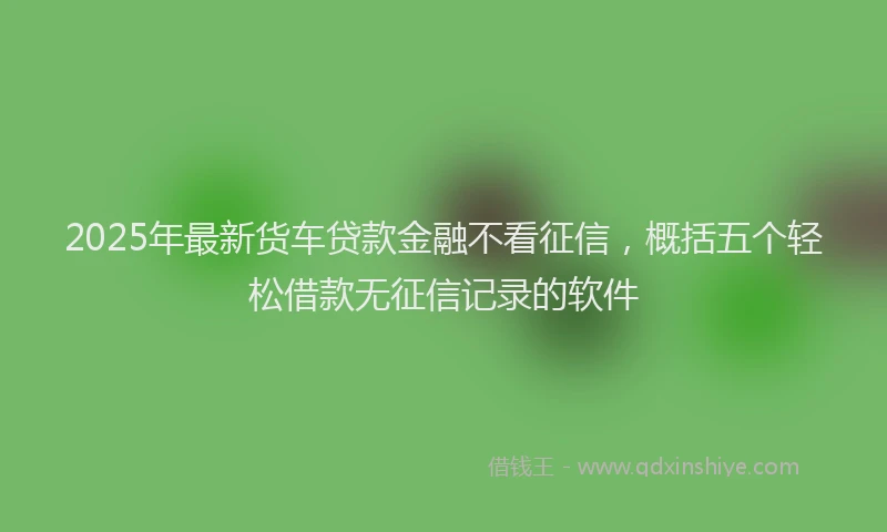 2025年最新货车贷款金融不看征信，概括五个轻松借款无征信记录的软件