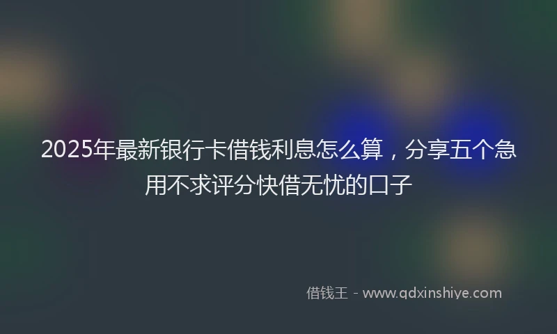 2025年最新银行卡借钱利息怎么算，分享五个急用不求评分快借无忧的口子