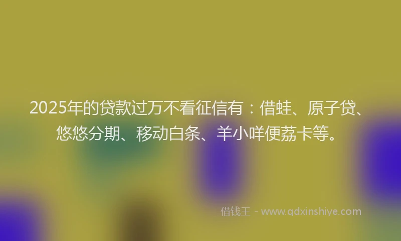 2025年的贷款过万不看征信有：借蛙、原子贷、悠悠分期、移动白条、羊小咩便荔卡等。