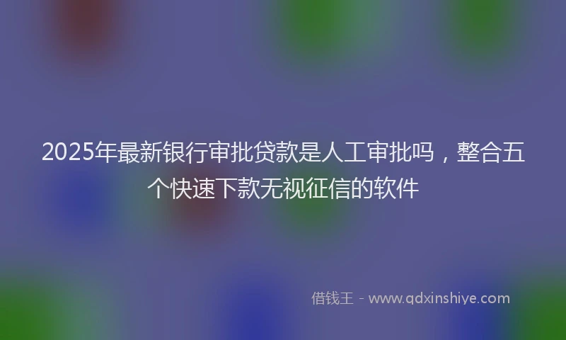 2025年最新银行审批贷款是人工审批吗，整合五个快速下款无视征信的软件
