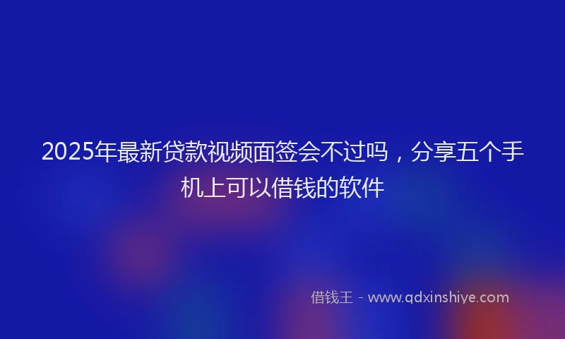 2025年最新贷款视频面签会不过吗，分享五个手机上可以借钱的软件
