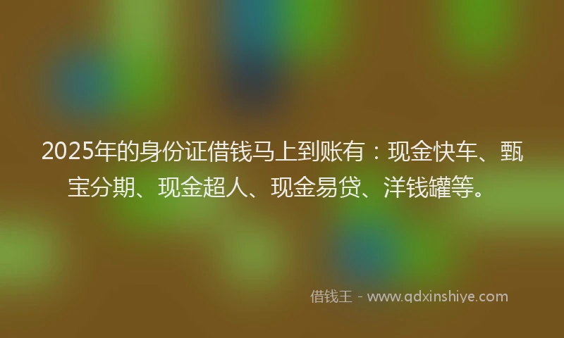 2025年的身份证借钱马上到账有：现金快车、甄宝分期、现金超人、现金易贷、洋钱罐等。