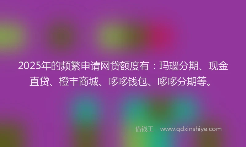 2025年的频繁申请网贷额度有：玛瑙分期、现金直贷、橙丰商城、哆哆钱包、哆哆分期等。
